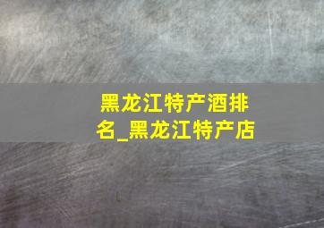 黑龙江特产酒排名_黑龙江特产店