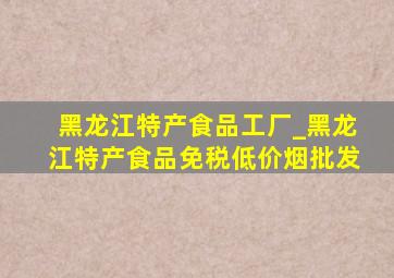 黑龙江特产食品工厂_黑龙江特产食品(免税低价烟批发)