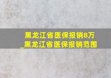 黑龙江省医保报销8万_黑龙江省医保报销范围