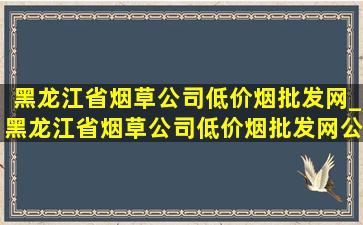 黑龙江省烟草公司(低价烟批发网)_黑龙江省烟草公司(低价烟批发网)公告