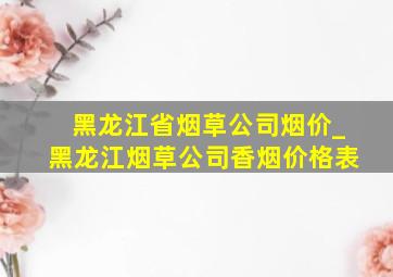 黑龙江省烟草公司烟价_黑龙江烟草公司香烟价格表