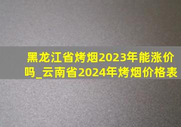 黑龙江省烤烟2023年能涨价吗_云南省2024年烤烟价格表