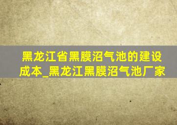 黑龙江省黑膜沼气池的建设成本_黑龙江黑膜沼气池厂家