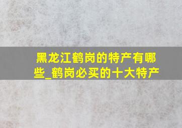 黑龙江鹤岗的特产有哪些_鹤岗必买的十大特产