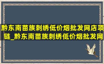 黔东南苗族刺绣(低价烟批发网)店项链_黔东南苗族刺绣(低价烟批发网)店直播