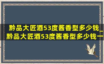 黔品大匠酒53度酱香型多少钱_黔品大匠酒53度酱香型多少钱一瓶