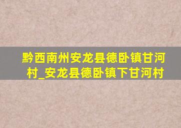 黔西南州安龙县德卧镇甘河村_安龙县德卧镇下甘河村