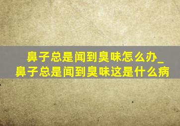 鼻子总是闻到臭味怎么办_鼻子总是闻到臭味这是什么病