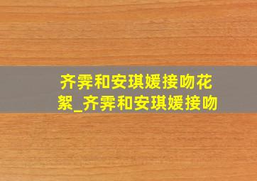 齐霁和安琪媛接吻花絮_齐霁和安琪媛接吻