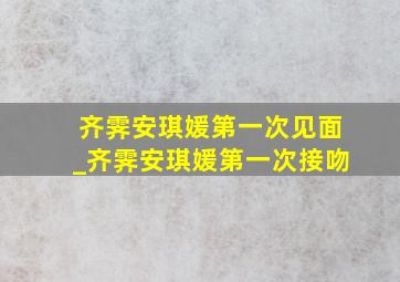 齐霁安琪媛第一次见面_齐霁安琪媛第一次接吻