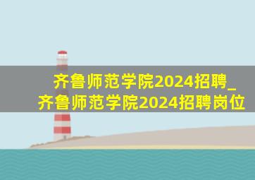 齐鲁师范学院2024招聘_齐鲁师范学院2024招聘岗位