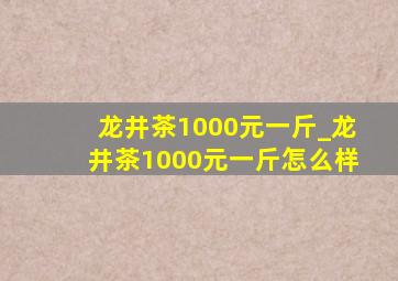 龙井茶1000元一斤_龙井茶1000元一斤怎么样