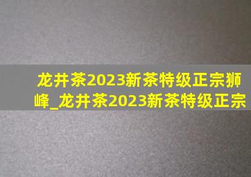 龙井茶2023新茶特级正宗狮峰_龙井茶2023新茶特级正宗