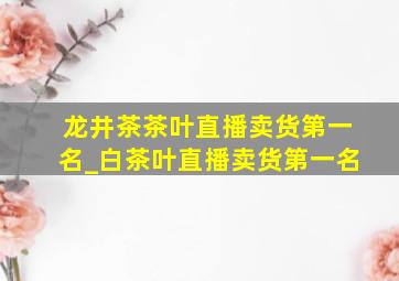 龙井茶茶叶直播卖货第一名_白茶叶直播卖货第一名