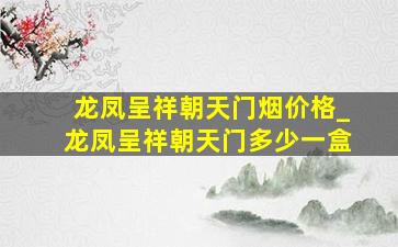 龙凤呈祥朝天门烟价格_龙凤呈祥朝天门多少一盒