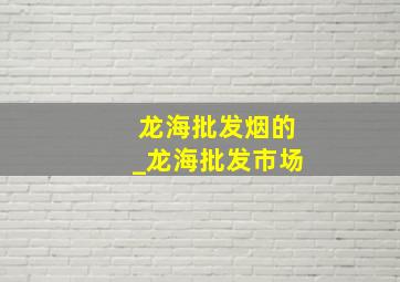 龙海批发烟的_龙海批发市场