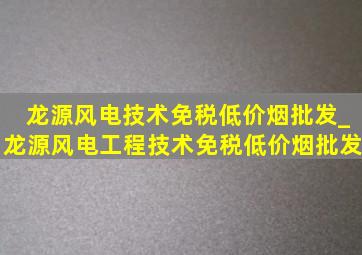 龙源风电技术(免税低价烟批发)_龙源风电工程技术(免税低价烟批发)