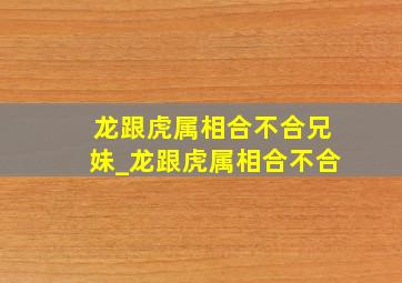 龙跟虎属相合不合兄妹_龙跟虎属相合不合