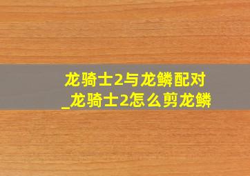 龙骑士2与龙鳞配对_龙骑士2怎么剪龙鳞